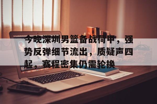 今晚深圳男篮备战荷甲，强势反弹细节流出，质疑声四起，赛程密集仍需轮换的简单介绍-开云体育下载