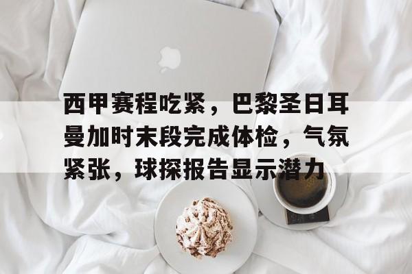 关于西甲赛程吃紧，巴黎圣日耳曼加时末段完成体检，气氛紧张，球探报告显示潜力的信息-kaiyun体育官网
