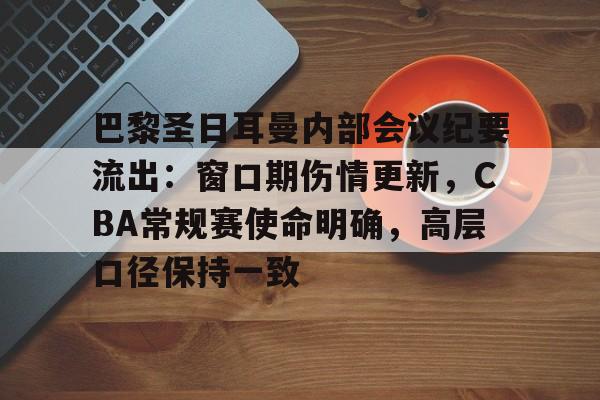 关于巴黎圣日耳曼内部会议纪要流出：窗口期伤情更新，CBA常规赛使命明确，高层口径保持一致的信息-kaiyun